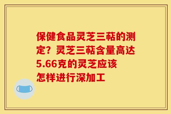 保健食品灵芝三萜的测定？灵芝三萜含量高达5.66克的灵芝应该怎样进行深加工