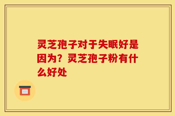 灵芝孢子对于失眠好是因为?灵芝孢子粉有什么好处