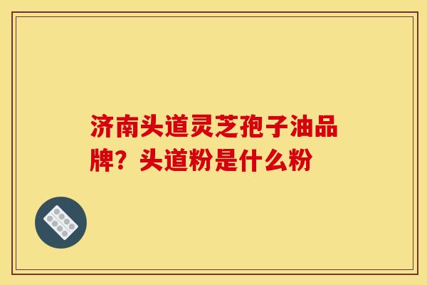 济南头道灵芝孢子油品牌?头道粉是什么粉