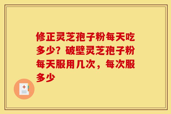修正灵芝孢子粉每天吃多少?破壁灵芝孢子粉每天服用几次,每次服多少