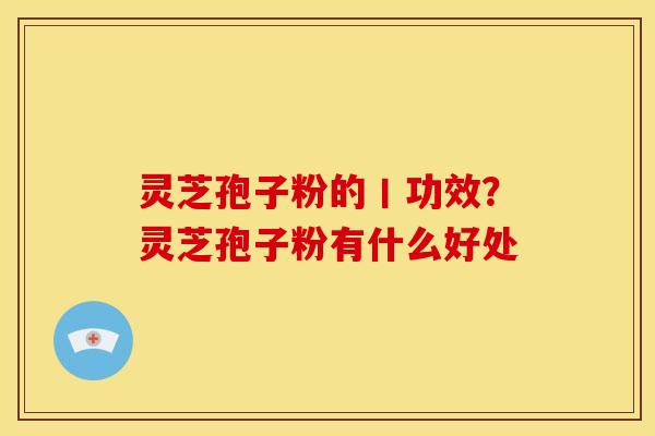 灵芝孢子粉的丨功效?灵芝孢子粉有什么好处