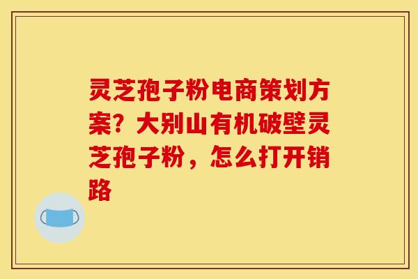 灵芝孢子粉电商策划方案？大别山有机破壁灵芝孢子粉，怎么打开销路