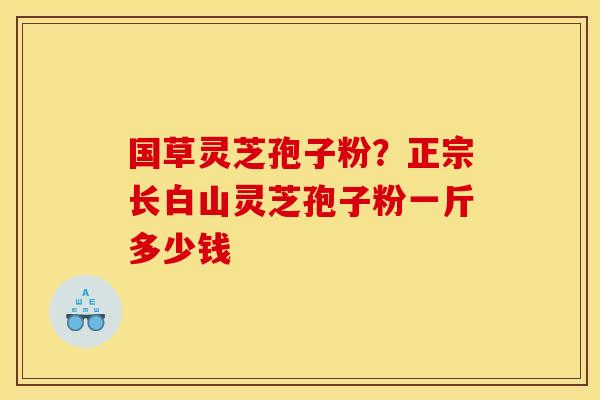 国草灵芝孢子粉？正宗长白山灵芝孢子粉一斤多少钱
