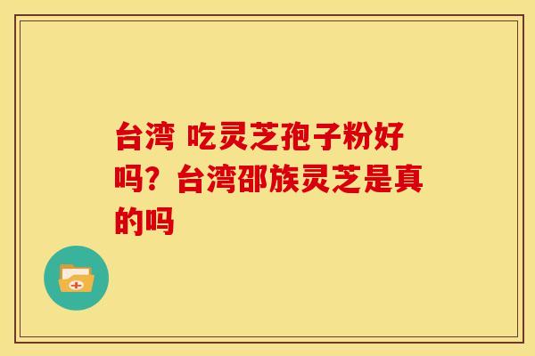 台湾 吃灵芝孢子粉好吗?台湾邵族灵芝是真的吗