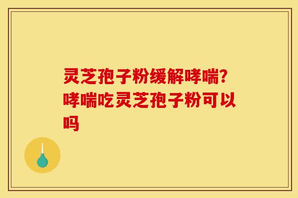 灵芝孢子粉缓解哮喘?哮喘吃灵芝孢子粉可以吗