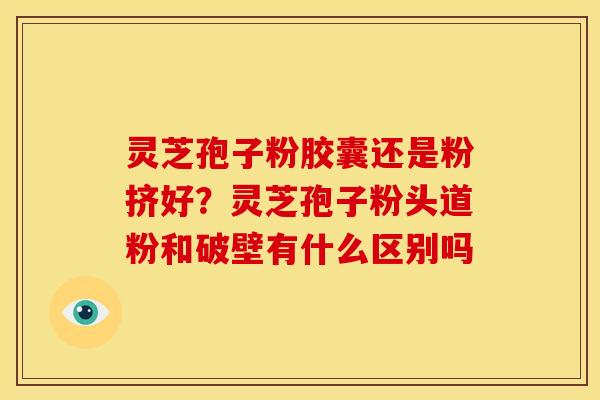 灵芝孢子粉胶囊还是粉挤好?灵芝孢子粉头道粉和破壁有什么区别吗