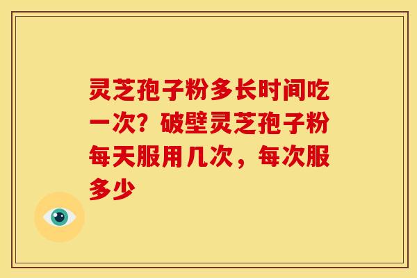 灵芝孢子粉多长时间吃一次?破壁灵芝孢子粉每天服用几次,每次服多少