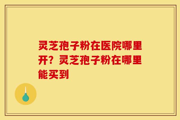 灵芝孢子粉在医院哪里开?灵芝孢子粉在哪里能买到