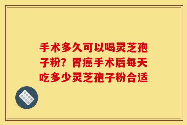 手术多久可以喝灵芝孢子粉？胃癌手术后每天吃多少灵芝孢子粉合适