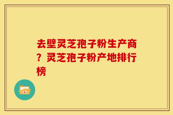 去壁灵芝孢子粉生产商?灵芝孢子粉产地排行榜