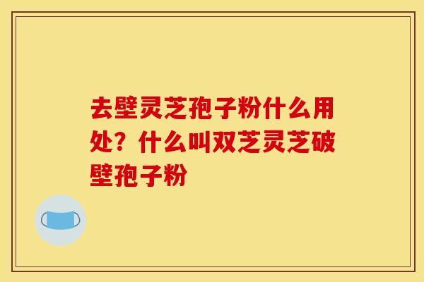去壁灵芝孢子粉什么用处?什么叫双芝灵芝破壁孢子粉