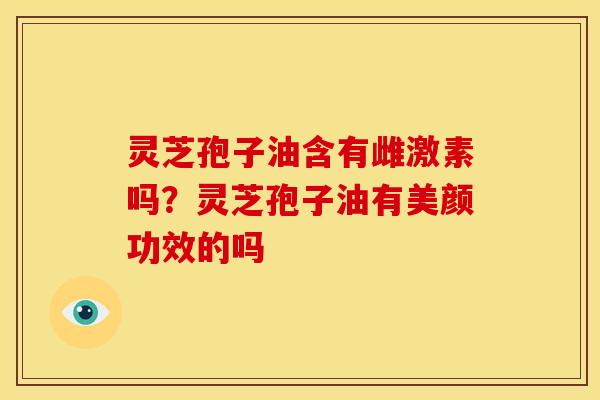 灵芝孢子油含有雌激素吗?灵芝孢子油有美颜功效的吗
