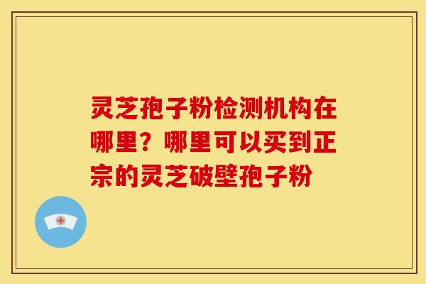 灵芝孢子粉检测机构在哪里?哪里可以买到正宗的灵芝破壁孢子粉