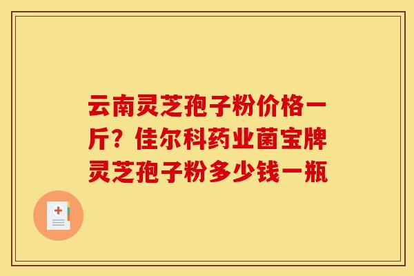 云南灵芝孢子粉价格一斤?佳尔科药业菌宝牌灵芝孢子粉多少钱一瓶