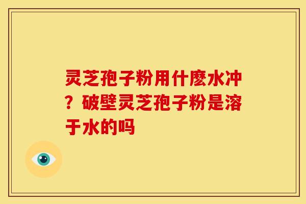 灵芝孢子粉用什麽水冲?破壁灵芝孢子粉是溶于水的吗