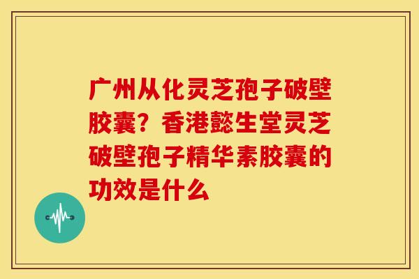 广州从化灵芝孢子破壁胶囊?香港懿生堂灵芝破壁孢子精华素胶囊的功效是什么