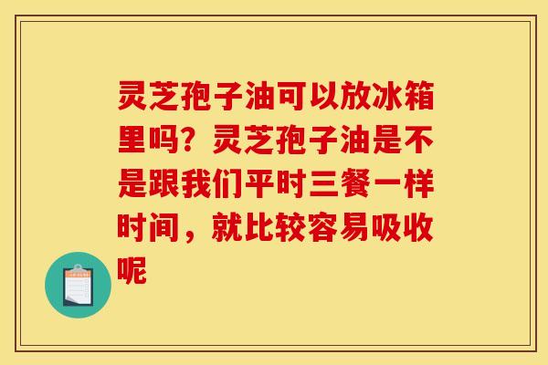 灵芝孢子油可以放冰箱里吗？灵芝孢子油是不是跟我们平时三餐一样时间，就比较容易吸收呢