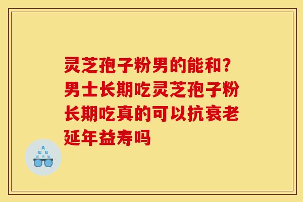 灵芝孢子粉男的能和?男士长期吃灵芝孢子粉长期吃真的可以抗衰老延年益寿吗