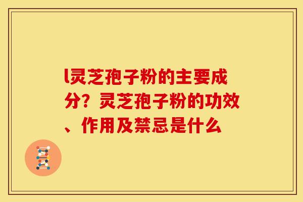 l灵芝孢子粉的主要成分?灵芝孢子粉的功效、作用及禁忌是什么