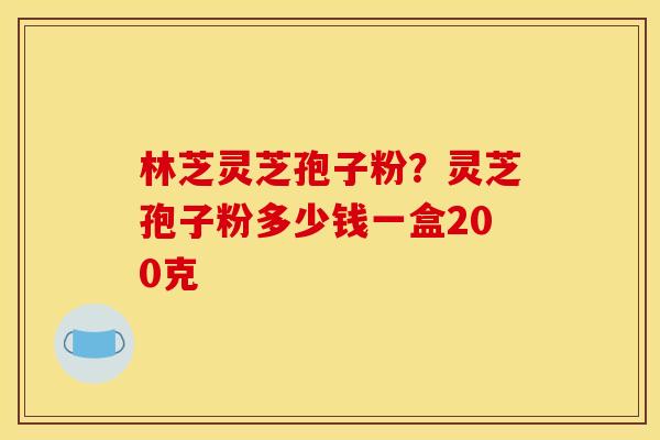 林芝灵芝孢子粉?灵芝孢子粉多少钱一盒200克