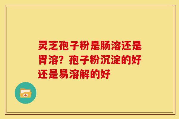灵芝孢子粉是肠溶还是胃溶？孢子粉沉淀的好还是易溶解的好
