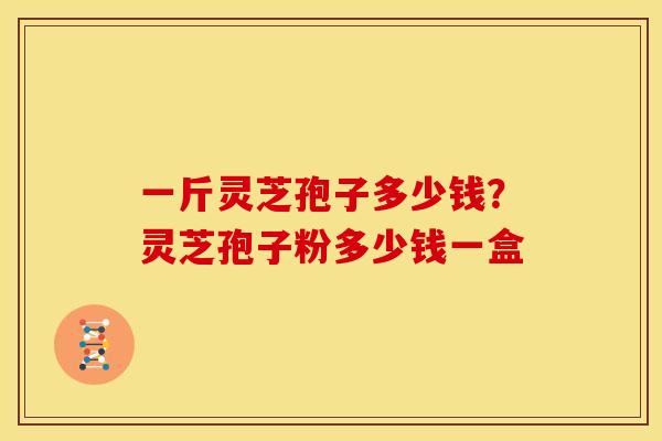 一斤灵芝孢子多少钱?灵芝孢子粉多少钱一盒