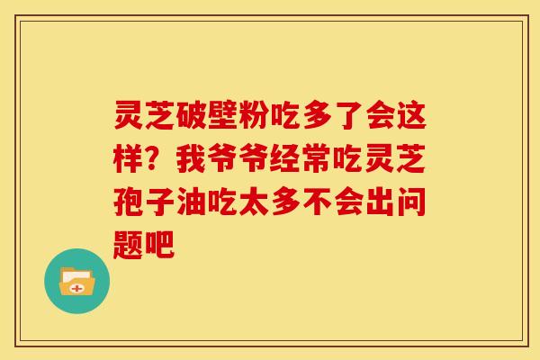 灵芝破壁粉吃多了会这样？我爷爷经常吃灵芝孢子油吃太多不会出问题吧