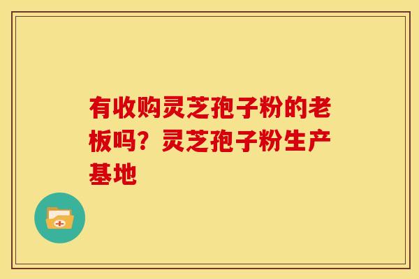 有收购灵芝孢子粉的老板吗?灵芝孢子粉生产基地