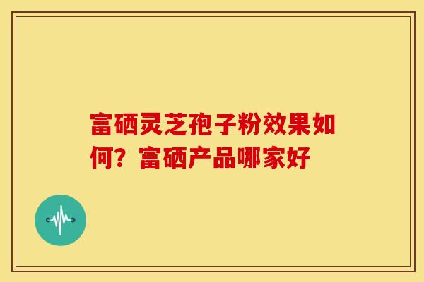 富硒灵芝孢子粉效果如何?富硒产品哪家好