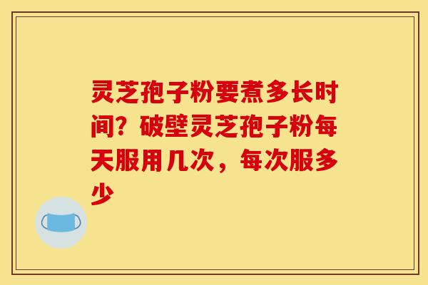灵芝孢子粉要煮多长时间?破壁灵芝孢子粉每天服用几次,每次服多少
