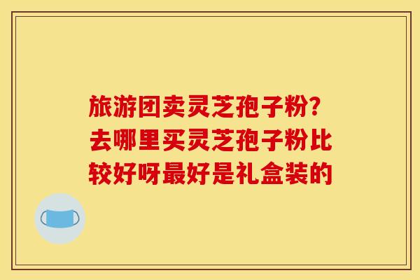 旅游团卖灵芝孢子粉?去哪里买灵芝孢子粉比较好呀最好是礼盒装的