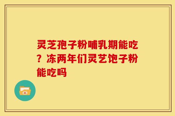 灵芝孢子粉哺乳期能吃?冻两年们灵艺饱子粉能吃吗