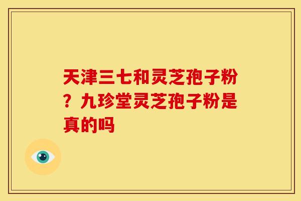 天津三七和灵芝孢子粉?九珍堂灵芝孢子粉是真的吗