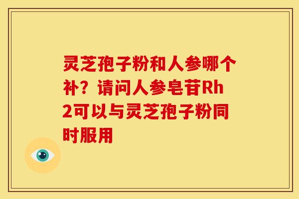 灵芝孢子粉和人参哪个补？请问人参皂苷Rh2可以与灵芝孢子粉同时服用