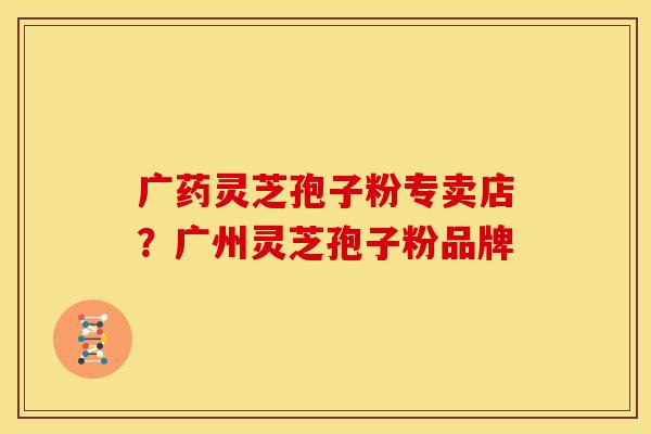 广药灵芝孢子粉专卖店?广州灵芝孢子粉品牌