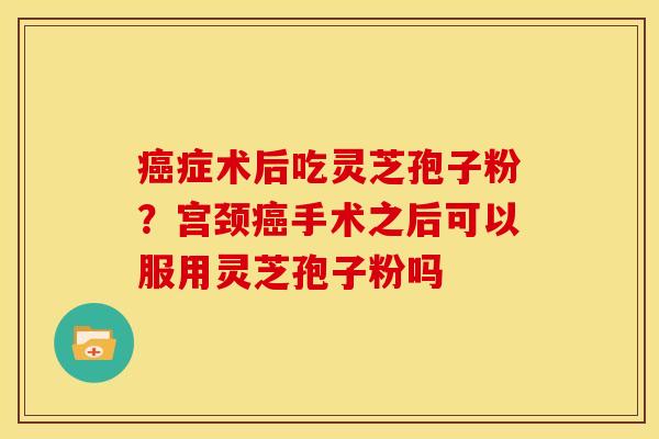癌症术后吃灵芝孢子粉？宫颈癌手术之后可以服用灵芝孢子粉吗