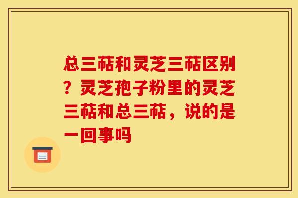 总三萜和灵芝三萜区别?灵芝孢子粉里的灵芝三萜和总三萜,说的是一回事吗
