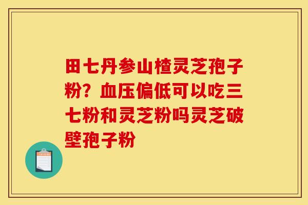 田七丹参山楂灵芝孢子粉?血压偏低可以吃三七粉和灵芝粉吗灵芝破壁孢子粉