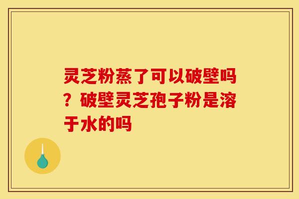 灵芝粉蒸了可以破壁吗？破壁灵芝孢子粉是溶于水的吗