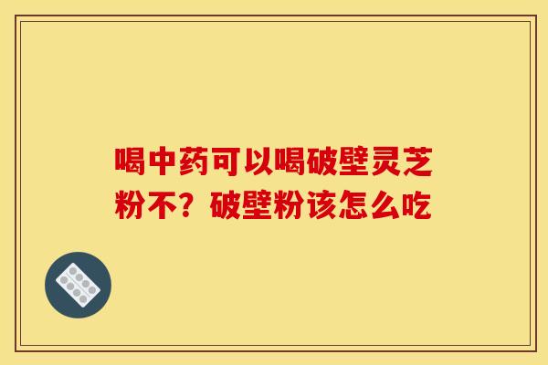 喝中药可以喝破壁灵芝粉不?破壁粉该怎么吃