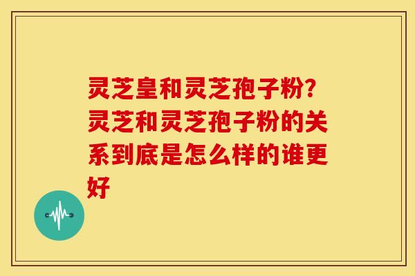 灵芝皇和灵芝孢子粉?灵芝和灵芝孢子粉的关系到底是怎么样的谁更好