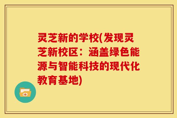 灵芝新的学校(发现灵芝新校区:涵盖绿色能源与智能科技的现代化教育基地)