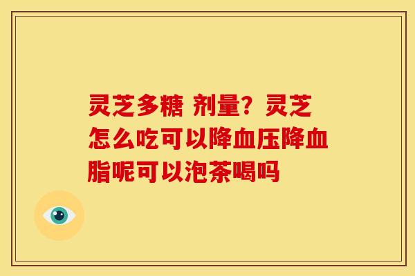 灵芝多糖 剂量?灵芝怎么吃可以降血压降血脂呢可以泡茶喝吗