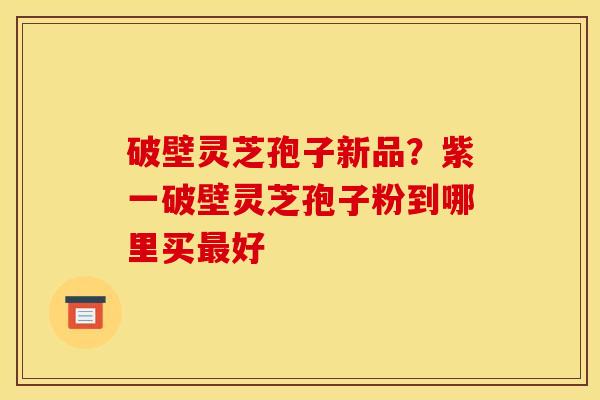 破壁灵芝孢子新品？紫一破壁灵芝孢子粉到哪里买最好