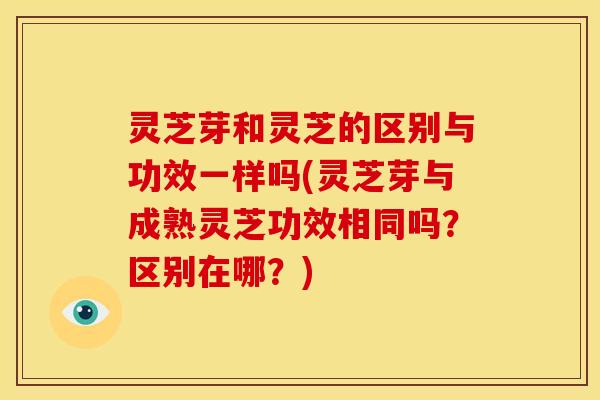 灵芝芽和灵芝的区别与功效一样吗(灵芝芽与成熟灵芝功效相同吗？区别在哪？)