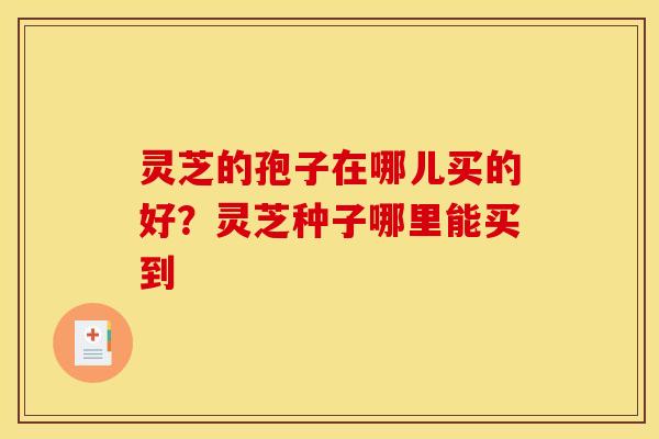 灵芝的孢子在哪儿买的好?灵芝种子哪里能买到