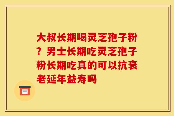 大叔长期喝灵芝孢子粉?男士长期吃灵芝孢子粉长期吃真的可以抗衰老延年益寿吗