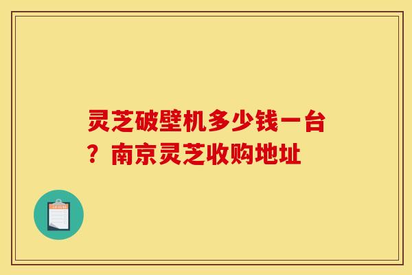 灵芝破壁机多少钱一台？南京灵芝收购地址