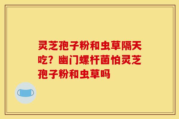 灵芝孢子粉和虫草隔天吃?幽门螺杆菌怕灵芝孢子粉和虫草吗