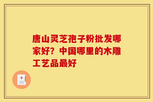 唐山灵芝孢子粉批发哪家好？中国哪里的木雕工艺品最好